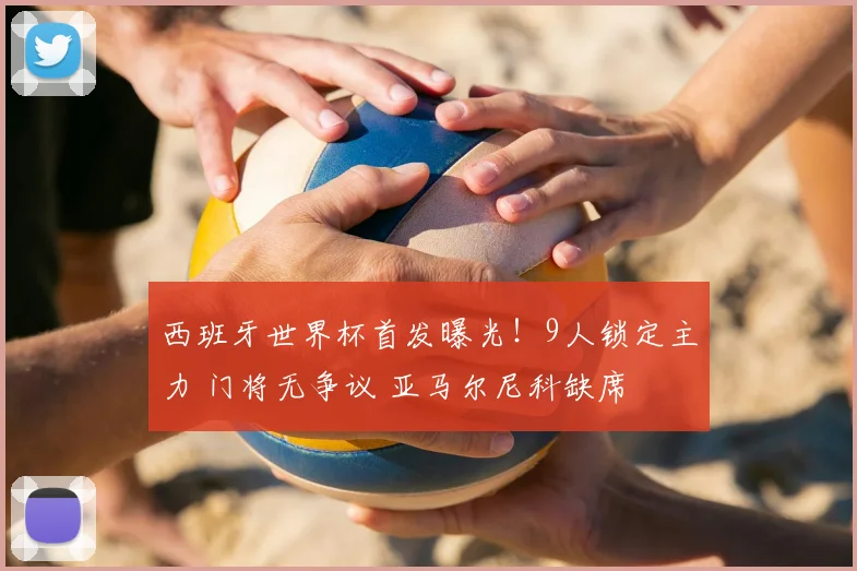 西班牙世界杯首发曝光!9人锁定主力 门将无争议 亚马尔尼科缺席