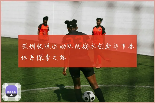 深圳极限运动队的战术创新与节奏体系探索之路