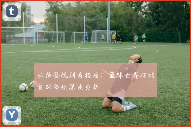 从抽签规则看格局:篮球世界杯的晋级路径深度分析