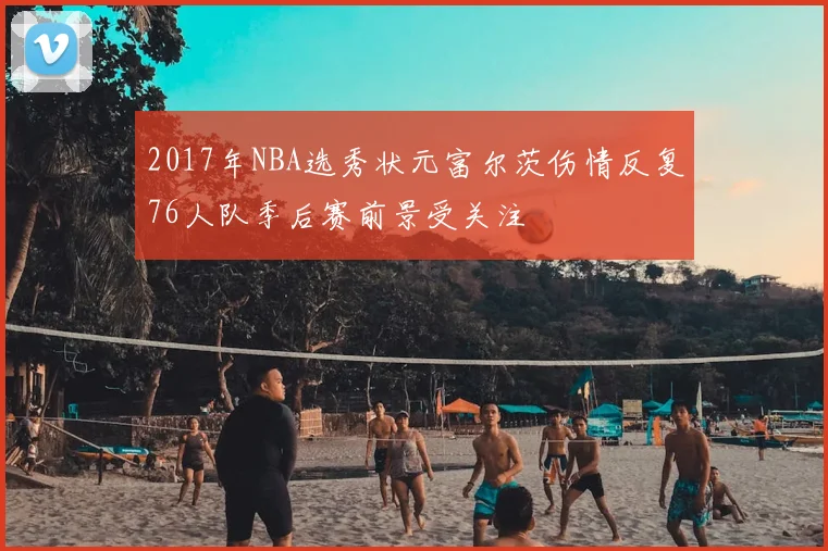 2017年NBA选秀状元富尔茨伤情反复76人队季后赛前景受关注
