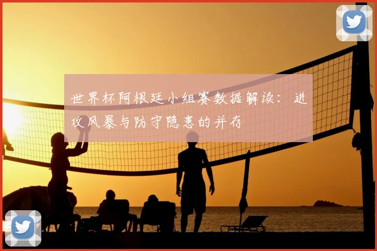 世界杯阿根廷小组赛数据解读：进攻风暴与防守隐患的并存