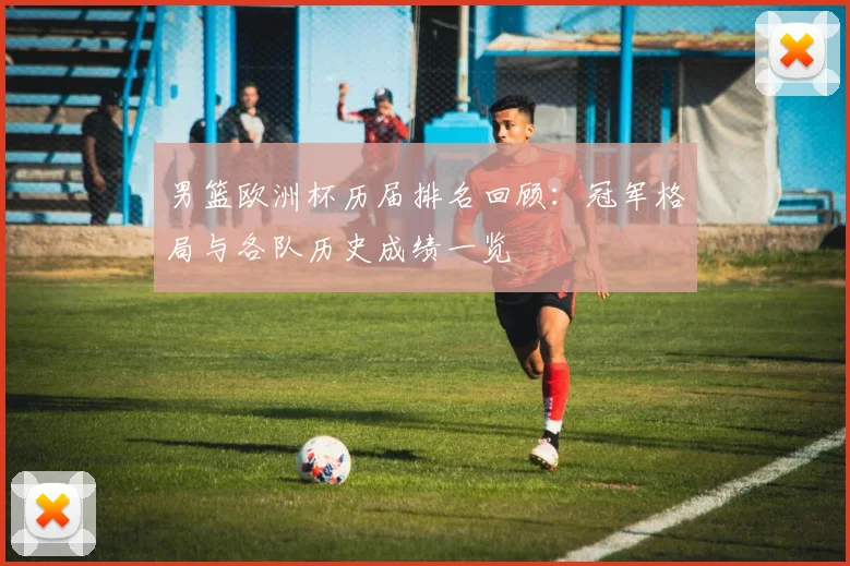 男篮欧洲杯历届排名回顾：冠军格局与各队历史成绩一览