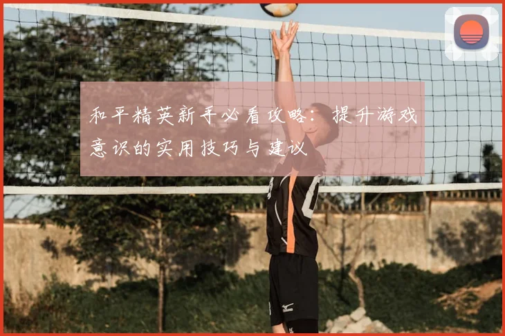 和平精英新手必看攻略：提升游戏意识的实用技巧与建议