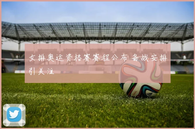 女排奥运资格赛赛程公布 备战安排引关注