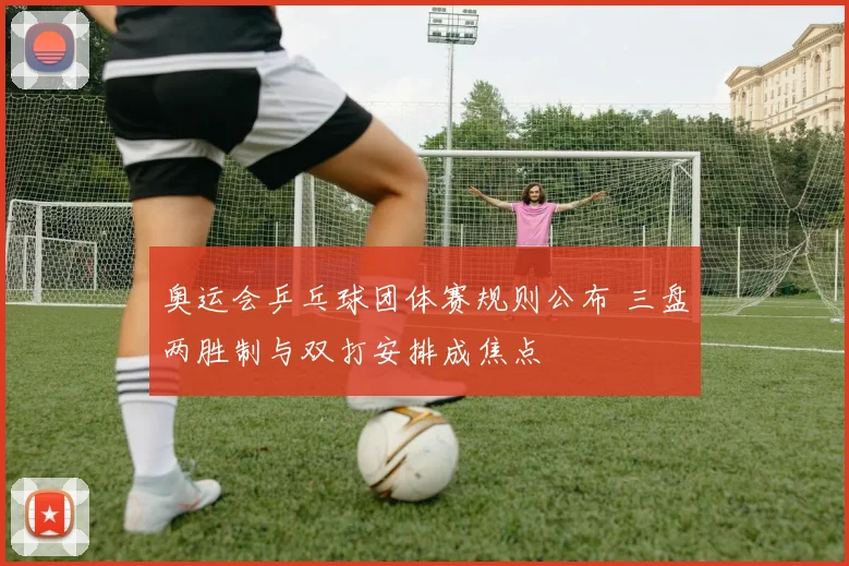 奥运会乒乓球团体赛规则公布 三盘两胜制与双打安排成焦点