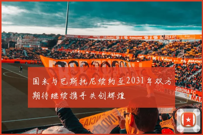 国米与巴斯托尼续约至2031年双方期待继续携手共创辉煌