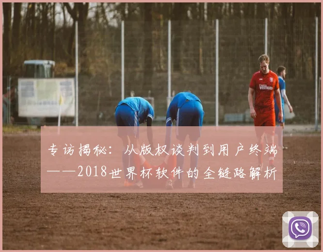 专访揭秘：从版权谈判到用户终端——2018世界杯软件的全链路解析