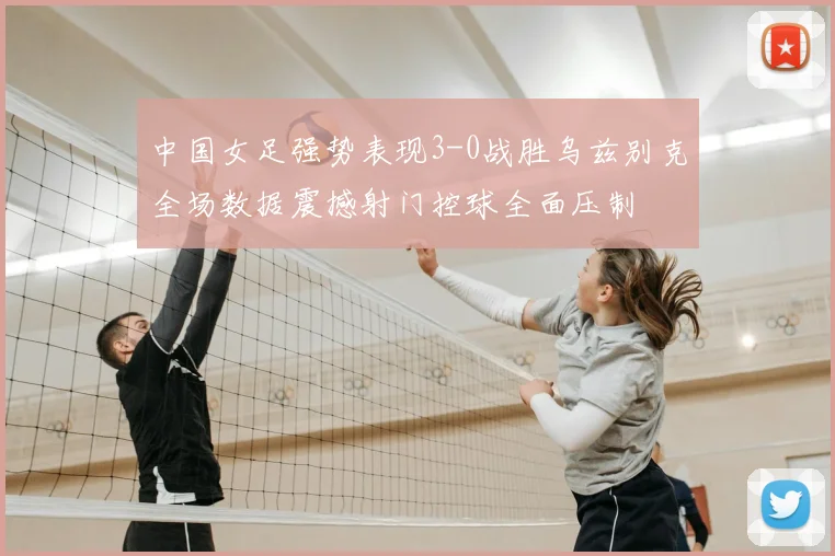 中国女足强势表现3-0战胜乌兹别克全场数据震撼射门控球全面压制