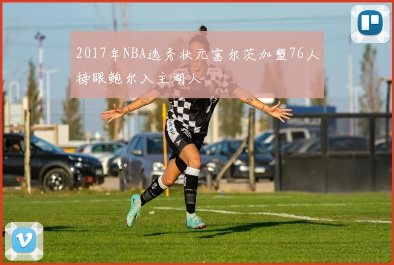 2017年NBA选秀状元富尔茨加盟76人榜眼鲍尔入主湖人
