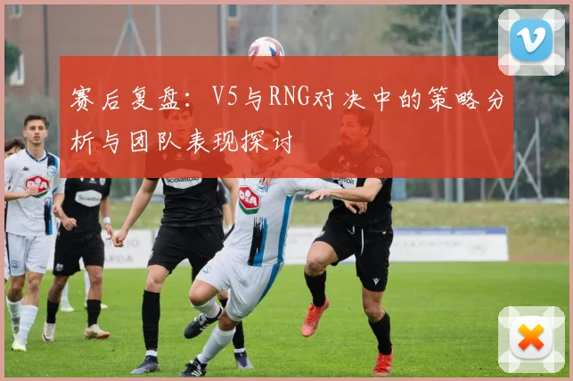 赛后复盘：V5与RNG对决中的策略分析与团队表现探讨