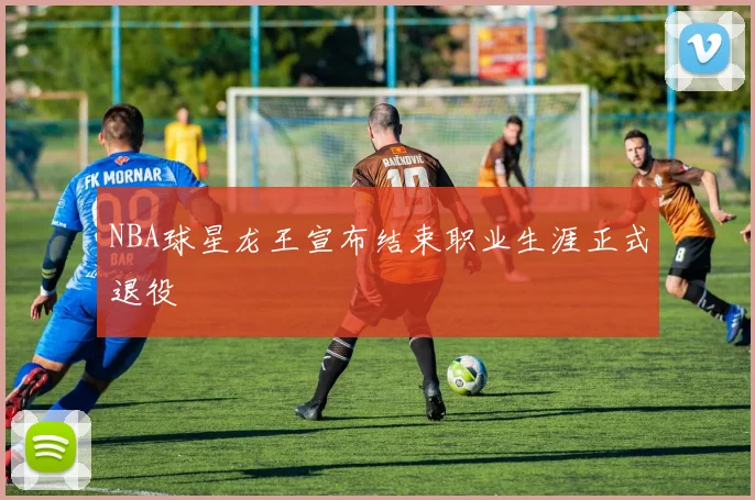 NBA球星龙王宣布结束职业生涯正式退役