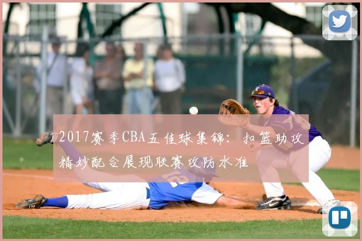 2017赛季CBA五佳球集锦：扣篮助攻精妙配合展现联赛攻防水准