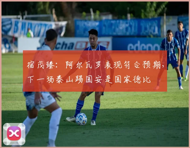 宿茂臻：阿尔瓦罗表现符合预期，下一场泰山踢国安是国家德比