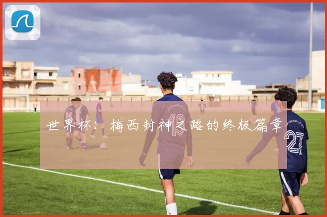 世界杯:梅西封神之路的终极篇章