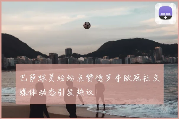 巴萨球员纷纷点赞德罗夺欧冠社交媒体动态引发热议