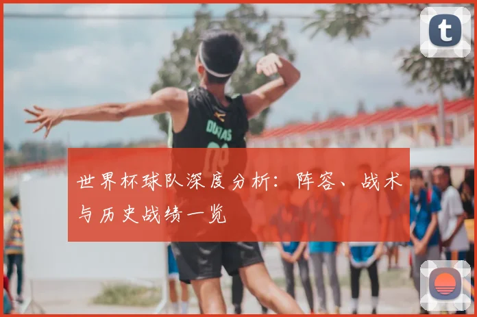世界杯球队深度分析:阵容、战术与历史战绩一览