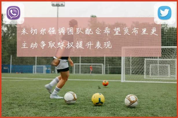米切尔强调团队配合希望莫布里更主动争取球权提升表现