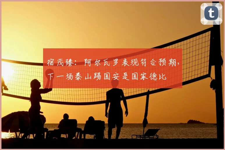 宿茂臻:阿尔瓦罗表现符合预期,下一场泰山踢国安是国家德比