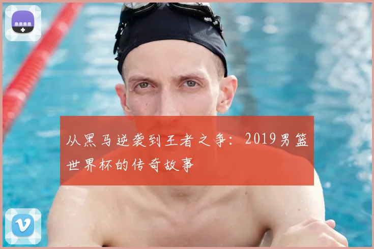 从黑马逆袭到王者之争：2019男篮世界杯的传奇故事