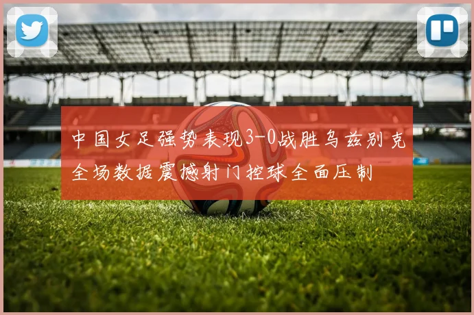 中国女足强势表现3-0战胜乌兹别克全场数据震撼射门控球全面压制