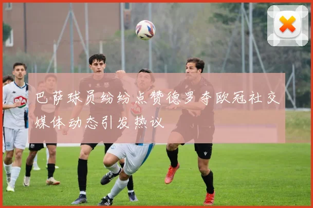 巴萨球员纷纷点赞德罗夺欧冠社交媒体动态引发热议