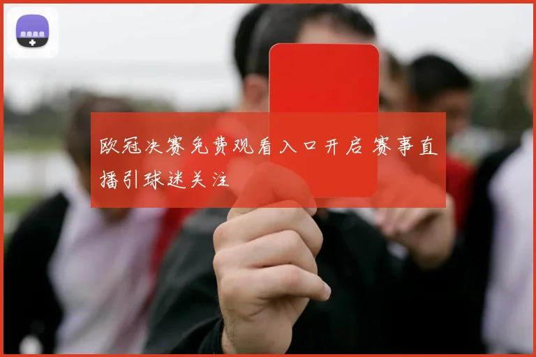 欧冠决赛免费观看入口开启 赛事直播引球迷关注