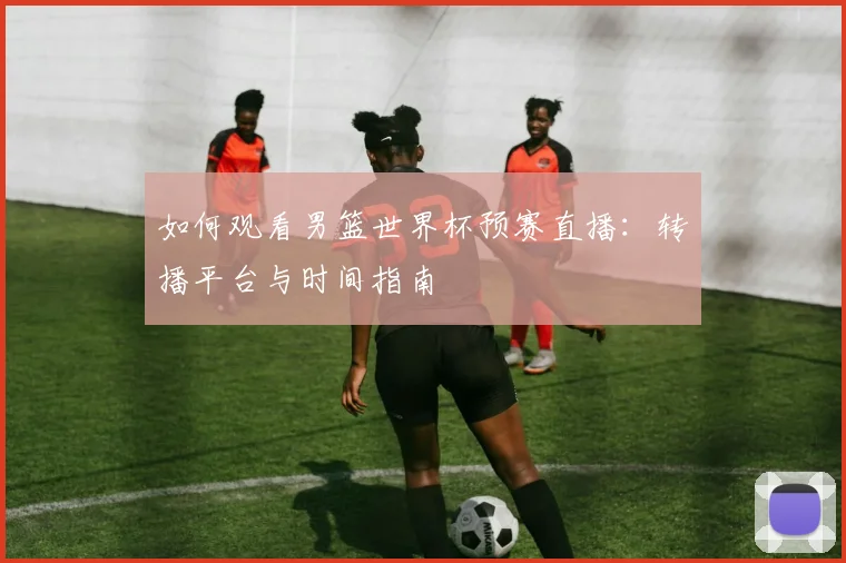 如何观看男篮世界杯预赛直播：转播平台与时间指南