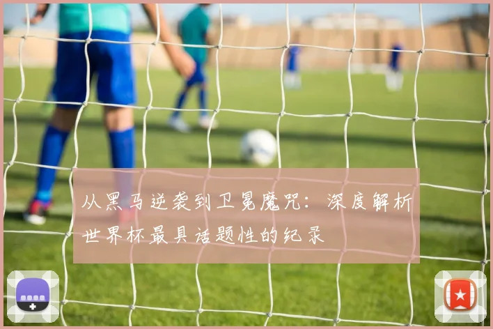 从黑马逆袭到卫冕魔咒：深度解析世界杯最具话题性的纪录