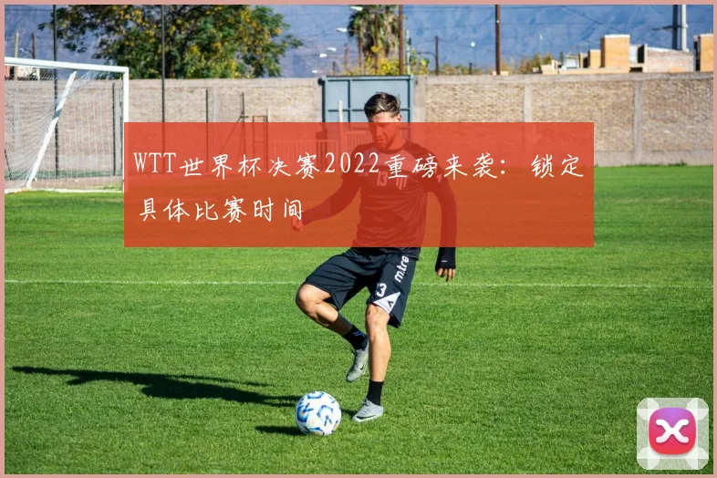 WTT世界杯决赛2022重磅来袭:锁定具体比赛时间