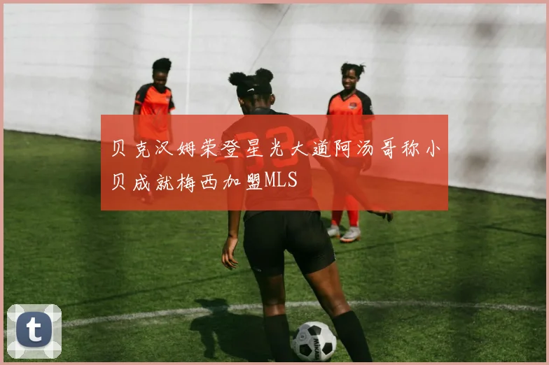 贝克汉姆荣登星光大道阿汤哥称小贝成就梅西加盟MLS