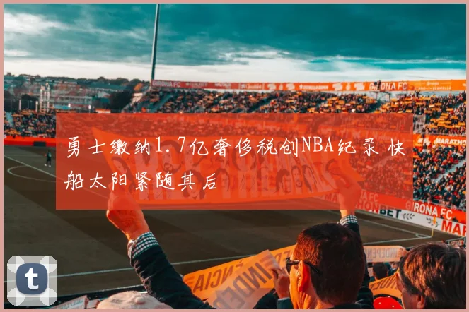 勇士缴纳1.7亿奢侈税创NBA纪录 快船太阳紧随其后