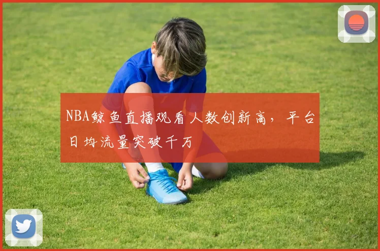 NBA鲸鱼直播观看人数创新高，平台日均流量突破千万