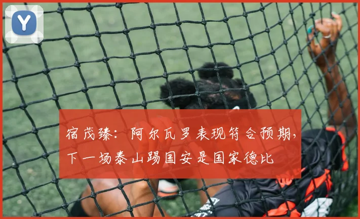 宿茂臻：阿尔瓦罗表现符合预期，下一场泰山踢国安是国家德比