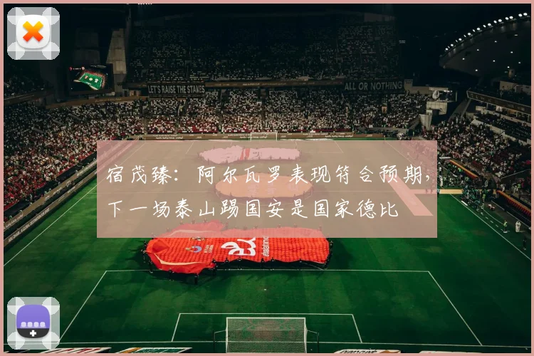 宿茂臻：阿尔瓦罗表现符合预期，下一场泰山踢国安是国家德比