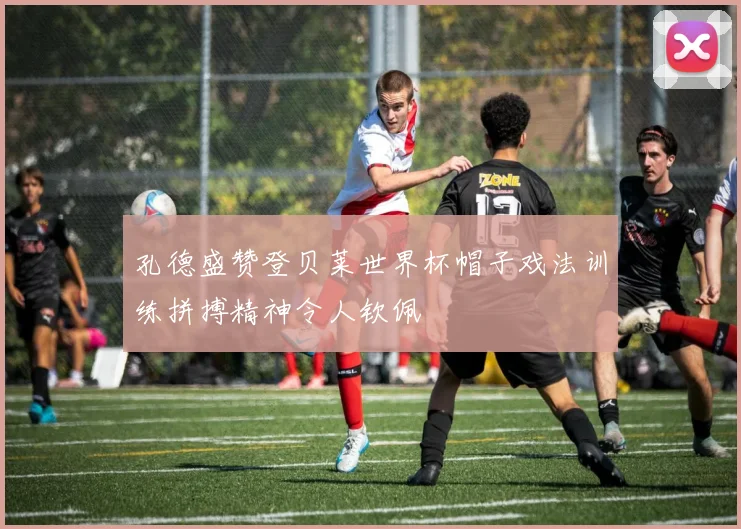 孔德盛赞登贝莱世界杯帽子戏法训练拼搏精神令人钦佩
