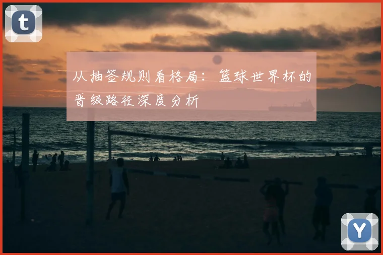从抽签规则看格局：篮球世界杯的晋级路径深度分析
