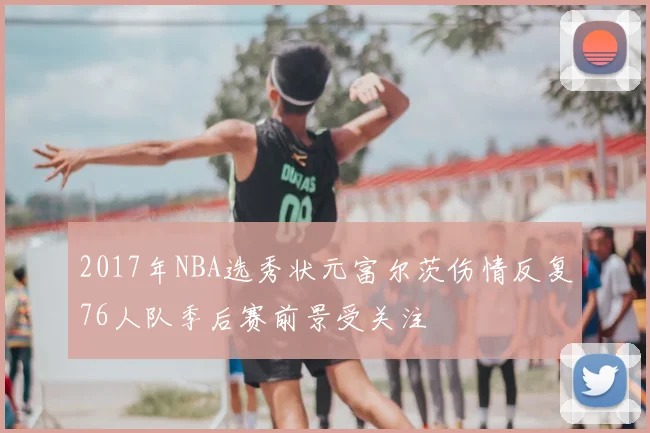 2017年NBA选秀状元富尔茨伤情反复76人队季后赛前景受关注