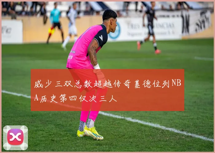 威少三双总数超越传奇基德位列NBA历史第四仅次三人