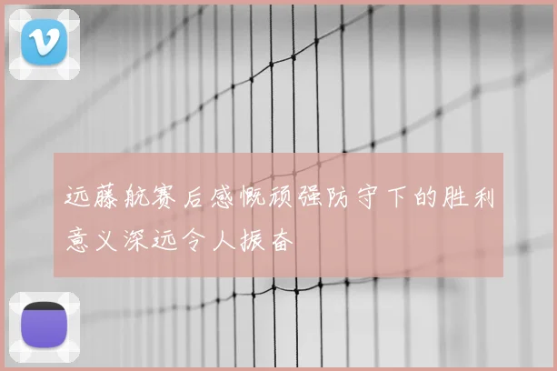 远藤航赛后感慨顽强防守下的胜利意义深远令人振奋