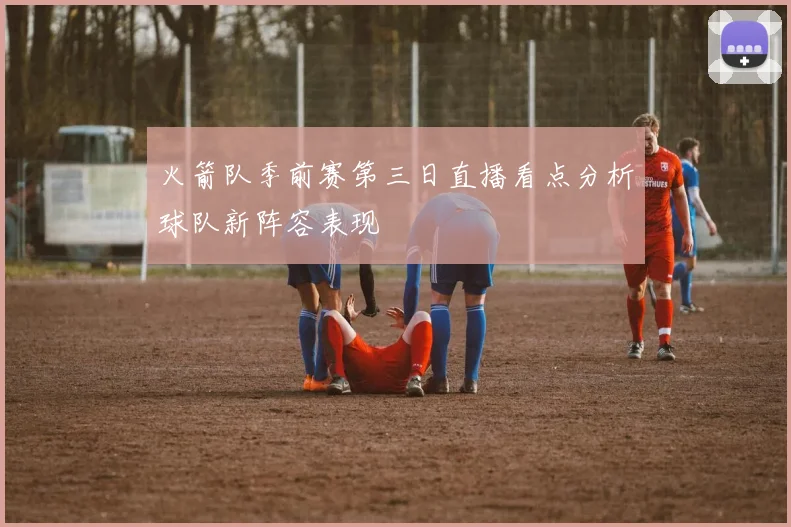 火箭队季前赛第三日直播看点分析球队新阵容表现