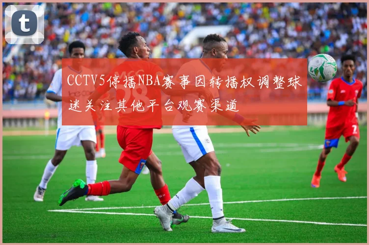 CCTV5停播NBA赛事因转播权调整球迷关注其他平台观赛渠道