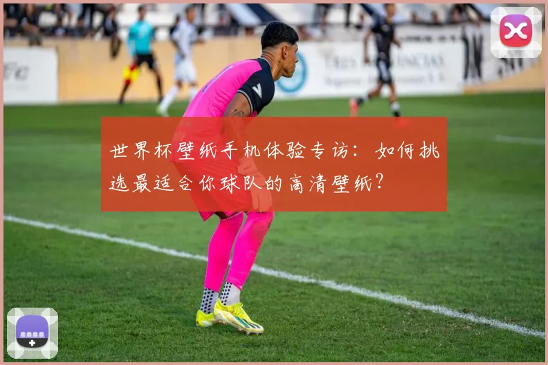 世界杯壁纸手机体验专访：如何挑选最适合你球队的高清壁纸？