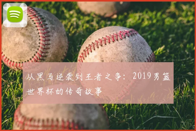 从黑马逆袭到王者之争：2019男篮世界杯的传奇故事