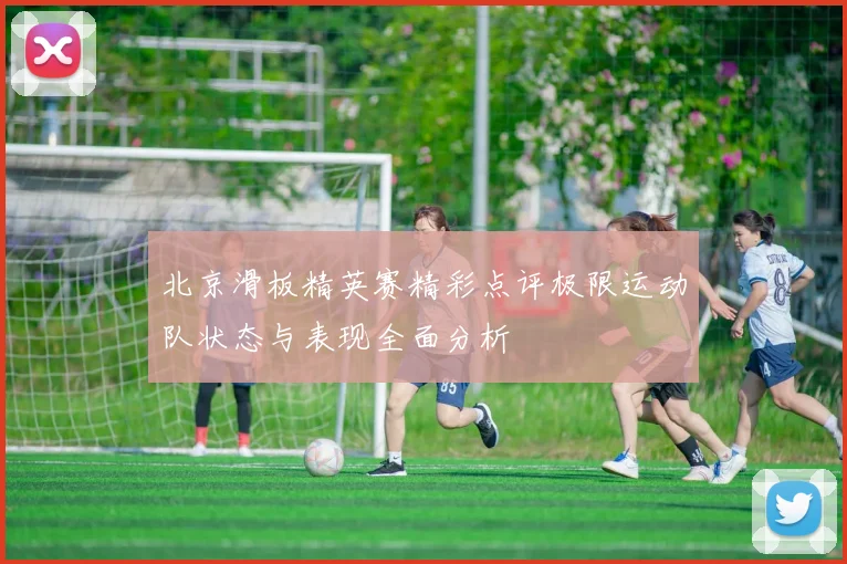 北京滑板精英赛精彩点评极限运动队状态与表现全面分析
