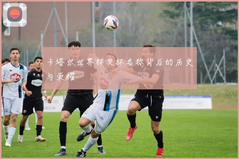 卡塔尔世界杯奖杯名称背后的历史与荣耀