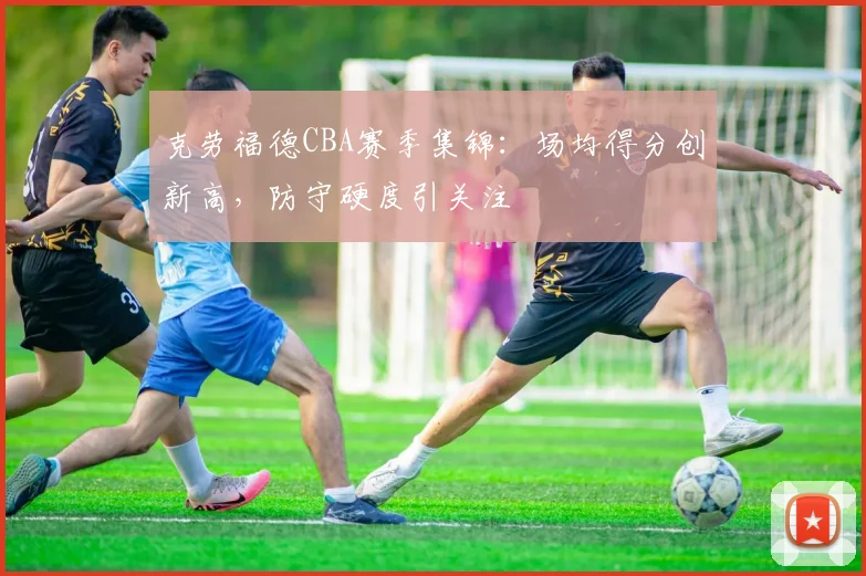 克劳福德CBA赛季集锦：场均得分创新高，防守硬度引关注