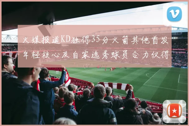 火媒报道KD独得35分火箭其他首发年轻核心及自家选秀球员合力仅得42分