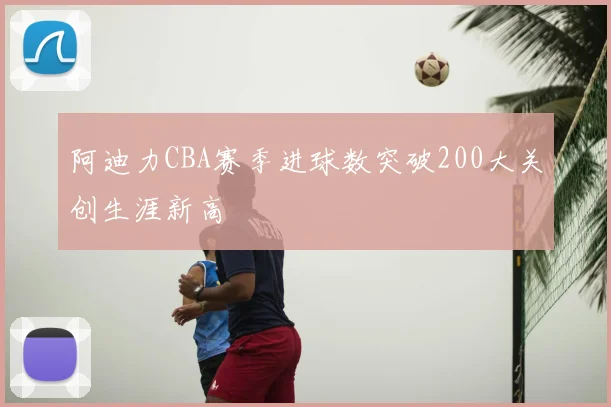阿迪力CBA赛季进球数突破200大关创生涯新高