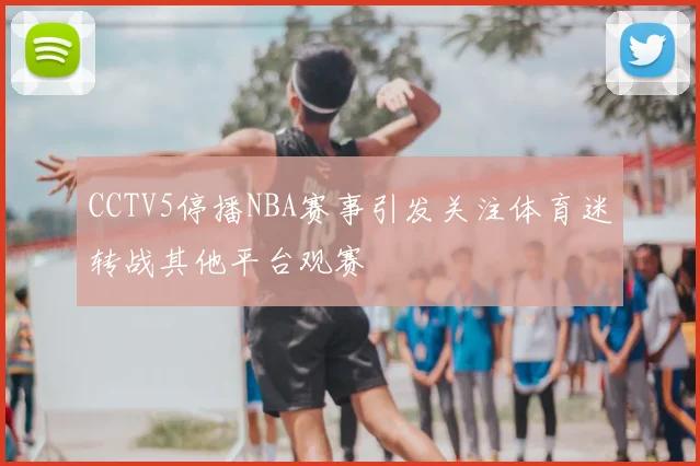CCTV5停播NBA赛事引发关注体育迷转战其他平台观赛