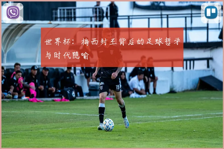 世界杯:梅西封王背后的足球哲学与时代隐喻